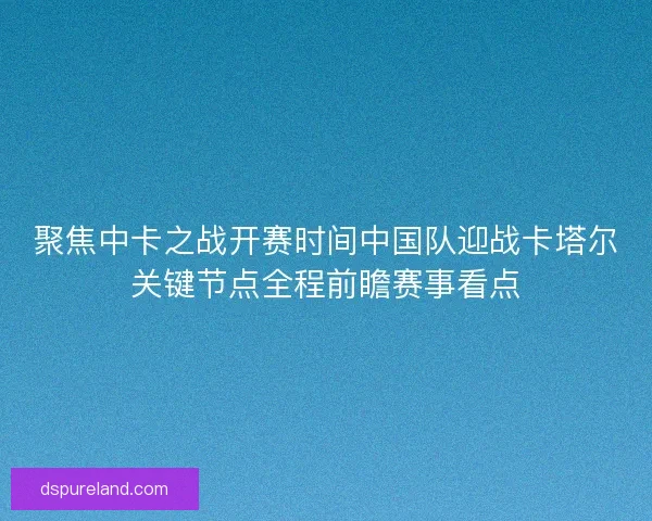 聚焦中卡之战开赛时间中国队迎战卡塔尔关键节点全程前瞻赛事看点