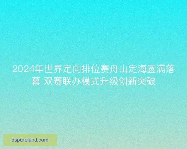 2024年世界定向排位赛舟山定海圆满落幕 双赛联办模式升级创新突破
